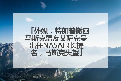 外媒：特朗普撤回马斯克盟友艾萨克曼出任NASA局长提名，马斯克失望