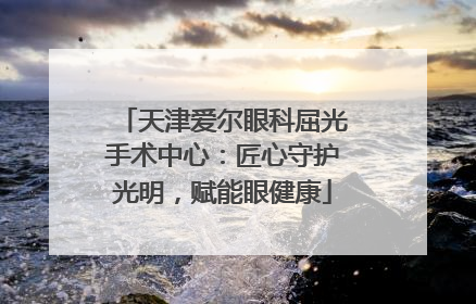 天津爱尔眼科屈光手术中心：匠心守护光明，赋能眼健康