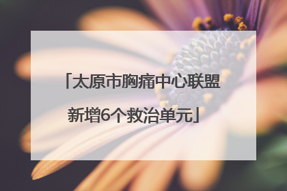太原市胸痛中心联盟新增6个救治单元