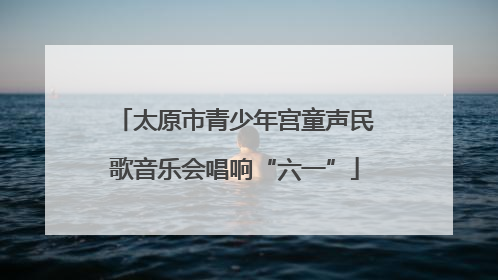 太原市青少年宫童声民歌音乐会唱响“六一”