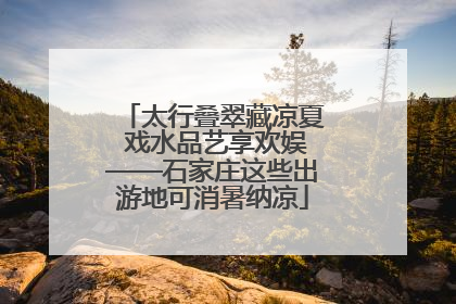 太行叠翠藏凉夏 戏水品艺享欢娱——石家庄这些出游地可消暑纳凉
