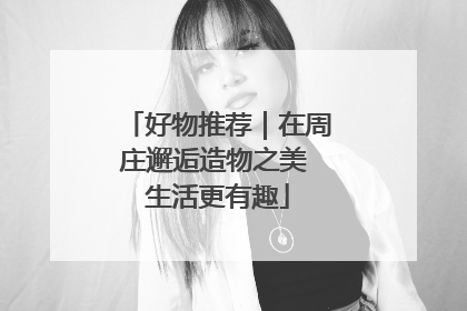 好物推荐｜在周庄邂逅造物之美 生活更有趣
