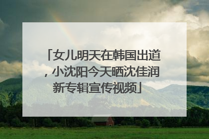 女儿明天在韩国出道，小沈阳今天晒沈佳润新专辑宣传视频