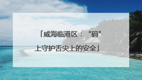 威海临港区：“码”上守护舌尖上的安全