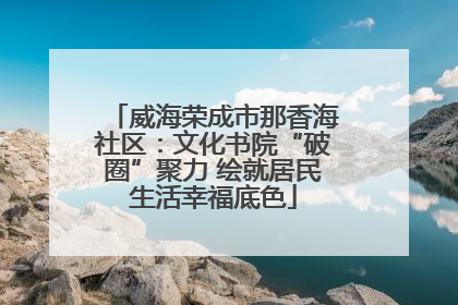 威海荣成市那香海社区：文化书院“破圈”聚力 绘就居民生活幸福底色