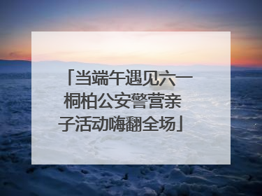 当端午遇见六一 桐柏公安警营亲子活动嗨翻全场