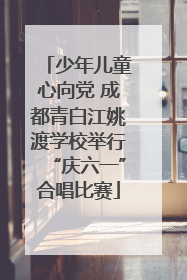 少年儿童心向党 成都青白江姚渡学校举行“庆六一”合唱比赛