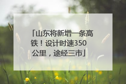 山东将新增一条高铁！设计时速350公里，途经三市
