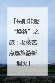 岳阳非遗“焕新”之旅：老技艺点燃旅游新烟火