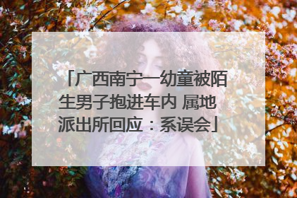 广西南宁一幼童被陌生男子抱进车内 属地派出所回应：系误会