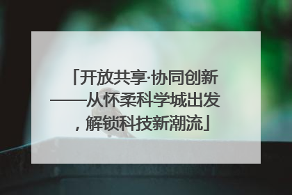 开放共享·协同创新——从怀柔科学城出发，解锁科技新潮流