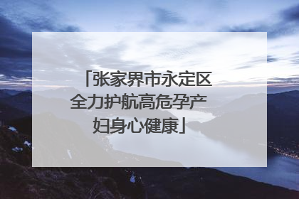 张家界市永定区全力护航高危孕产妇身心健康