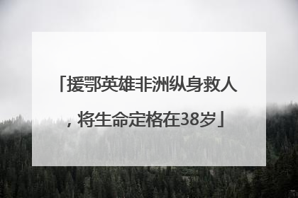 援鄂英雄非洲纵身救人，将生命定格在38岁