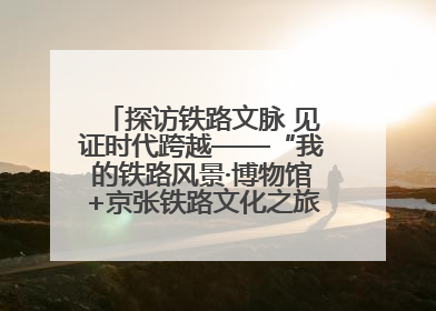 探访铁路文脉 见证时代跨越——“我的铁路风景·博物馆+京张铁路文化之旅”活动在京启动
