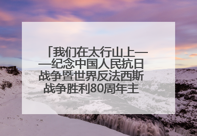我们在太行山上——纪念中国人民抗日战争暨世界反法西斯战争胜利80周年主题征文活动