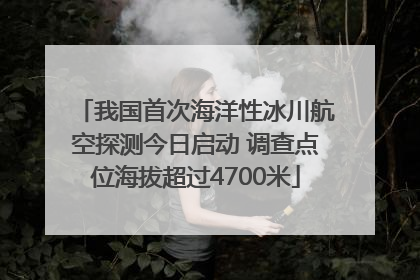 我国首次海洋性冰川航空探测今日启动 调查点位海拔超过4700米