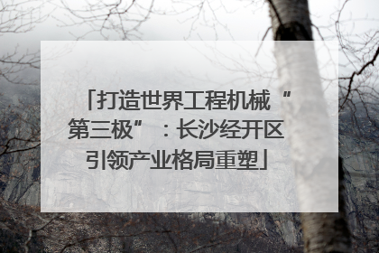 打造世界工程机械“第三极”：长沙经开区引领产业格局重塑