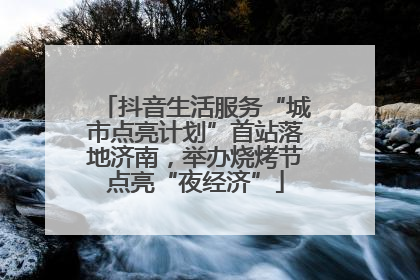 抖音生活服务“城市点亮计划”首站落地济南，举办烧烤节点亮“夜经济”