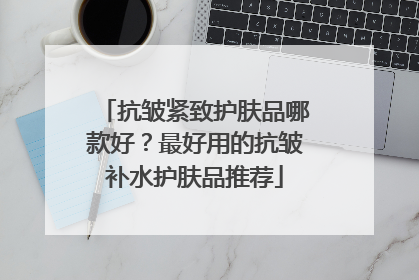 抗皱紧致护肤品哪款好？最好用的抗皱补水护肤品推荐