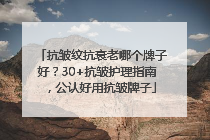 抗皱纹抗衰老哪个牌子好？30+抗皱护理指南，公认好用抗皱牌子