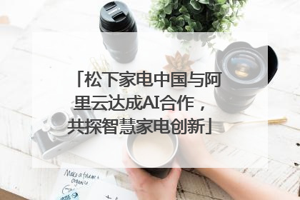 松下家电中国与阿里云达成AI合作，共探智慧家电创新