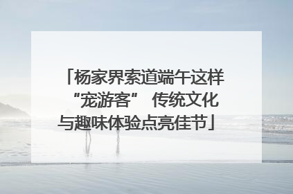 杨家界索道端午这样“宠游客” 传统文化与趣味体验点亮佳节