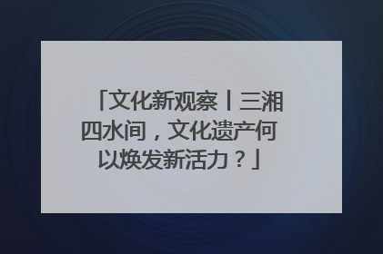 文化新观察丨三湘四水间，文化遗产何以焕发新活力？
