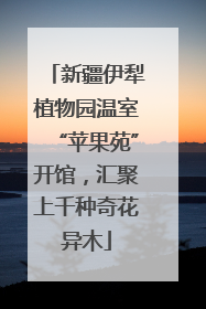 新疆伊犁植物园温室“苹果苑”开馆，汇聚上千种奇花异木
