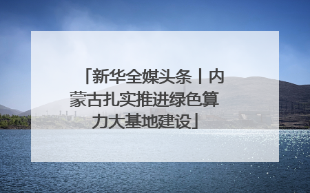 新华全媒头条丨内蒙古扎实推进绿色算力大基地建设