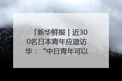 新华鲜报｜近300名日本青年应邀访华：“中日青年可以创造更好的未来”