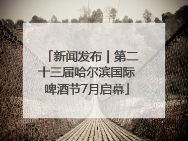 新闻发布｜第二十三届哈尔滨国际啤酒节7月启幕
