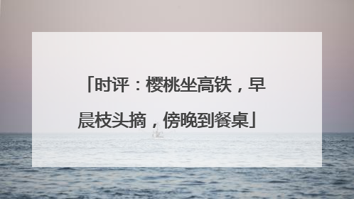 时评：樱桃坐高铁，早晨枝头摘，傍晚到餐桌