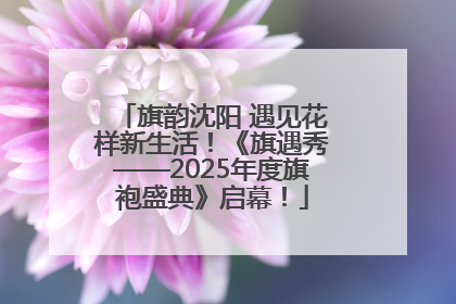 旗韵沈阳 遇见花样新生活！《旗遇秀——2025年度旗袍盛典》启幕！