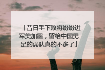 昔日手下败将纷纷进军美加墨，留给中国男足的弱队真的不多了