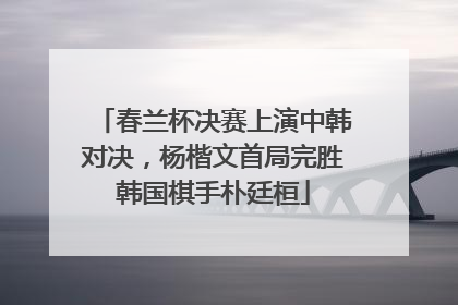 春兰杯决赛上演中韩对决，杨楷文首局完胜韩国棋手朴廷桓