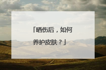 晒伤后，如何养护皮肤？