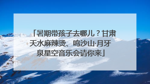 暑期带孩子去哪儿？甘肃天水麻辣烫、鸣沙山·月牙泉星空音乐会请你来