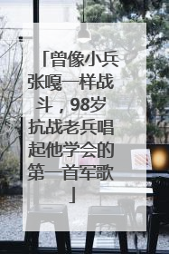 曾像小兵张嘎一样战斗，98岁抗战老兵唱起他学会的第一首军歌