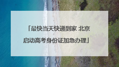最快当天快递到家 北京启动高考身份证加急办理
