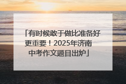 有时候敢于做比准备好更重要！2025年济南中考作文题目出炉