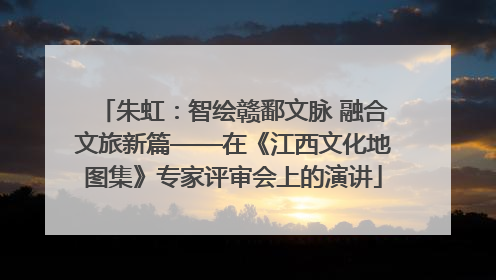 朱虹：智绘赣鄱文脉 融合文旅新篇——在《江西文化地图集》专家评审会上的演讲