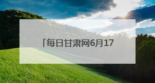 每日甘肃网6月17日甘肃热点新闻回顾