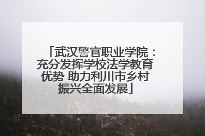 武汉警官职业学院：充分发挥学校法学教育优势 助力利川市乡村振兴全面发展