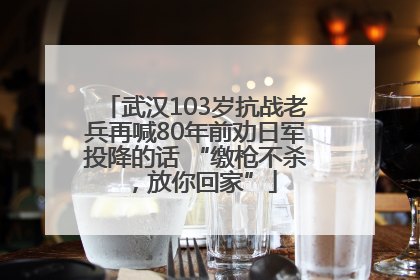 武汉103岁抗战老兵再喊80年前劝日军投降的话 “缴枪不杀，放你回家”