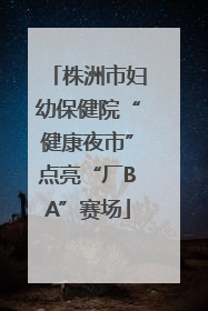 株洲市妇幼保健院“健康夜市”点亮“厂BA”赛场