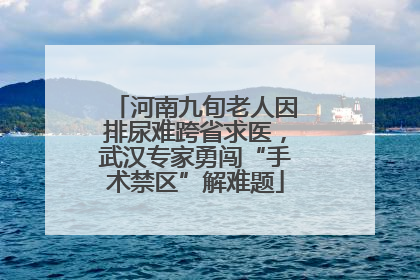 河南九旬老人因排尿难跨省求医，武汉专家勇闯“手术禁区”解难题
