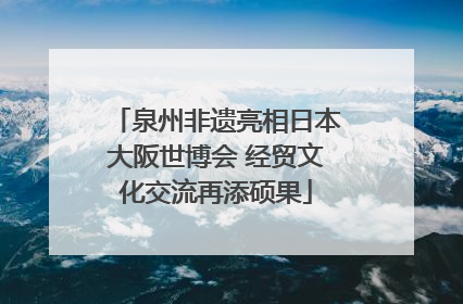 泉州非遗亮相日本大阪世博会 经贸文化交流再添硕果