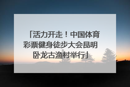 活力开走！中国体育彩票健身徒步大会昆明卧龙古渔村举行