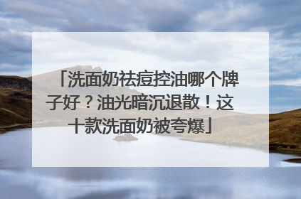洗面奶祛痘控油哪个牌子好？油光暗沉退散！这十款洗面奶被夸爆