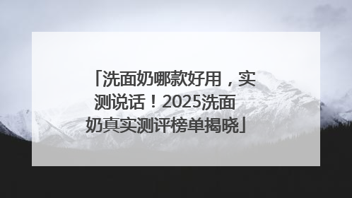 洗面奶哪款好用，实测说话！2025洗面奶真实测评榜单揭晓